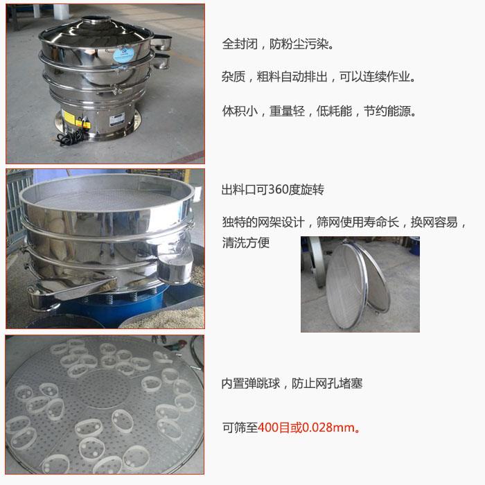 800型全不銹鋼振動篩特點(diǎn)：全封閉，放粉塵污染。雜質(zhì)，粗料自動排出可以連續(xù)作業(yè)。出料口可360度旋轉(zhuǎn)，獨(dú)特的網(wǎng)架設(shè)計(jì)篩網(wǎng)使用壽命長換網(wǎng)容易清洗方便。內(nèi)置彈跳球，防止網(wǎng)孔堵塞。可篩至400目或0。028mm。雜質(zhì)粗料自動排出，可以連續(xù)作業(yè)，體積小，重量輕，低耗能，節(jié)約能源。